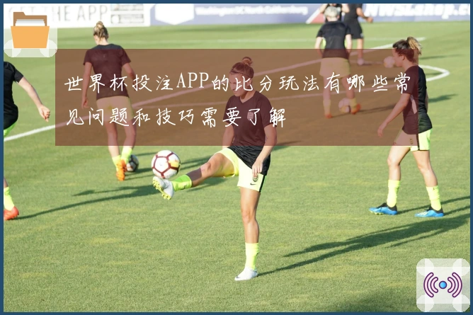 世界杯投注APP的比分玩法有哪些常见问题和技巧需要了解