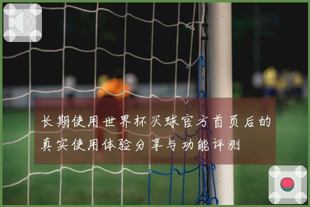长期使用世界杯买球官方首页后的真实使用体验分享与功能评测