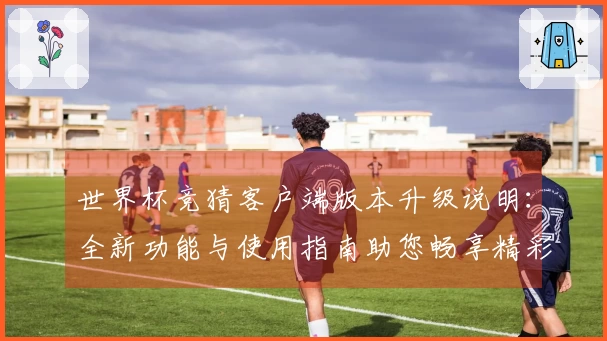 世界杯竞猜客户端版本升级说明：全新功能与使用指南助您畅享精彩赛事体验